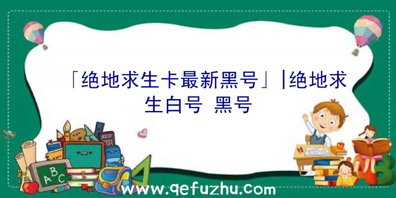 「绝地求生卡最新黑号」|绝地求生白号